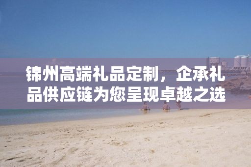锦州高端礼品定制，企承礼品供应链为您呈现卓越之选