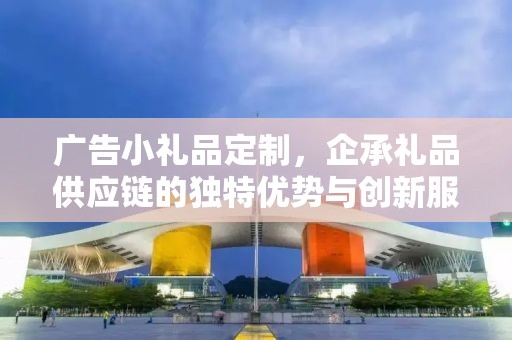 广告小礼品定制，企承礼品供应链的独特优势与创新服务